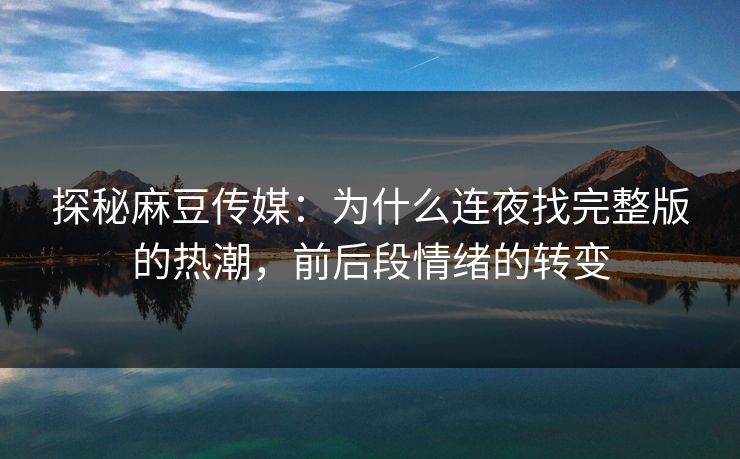 探秘麻豆传媒：为什么连夜找完整版的热潮，前后段情绪的转变
