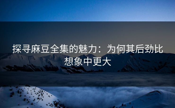 探寻麻豆全集的魅力：为何其后劲比想象中更大