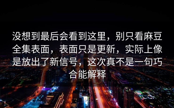 没想到最后会看到这里，别只看麻豆全集表面，表面只是更新，实际上像是放出了新信号，这次真不是一句巧合能解释