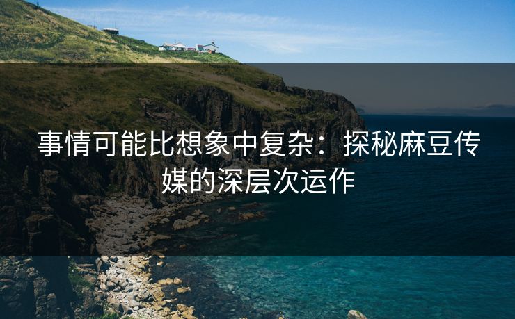 事情可能比想象中复杂:探秘麻豆传媒的深层次运作