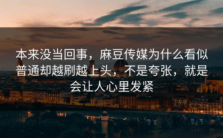 本来没当回事，麻豆传媒为什么看似普通却越刷越上头，不是夸张，就是会让人心里发紧