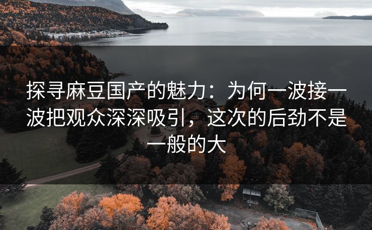 探寻麻豆国产的魅力:为何一波接一波把观众深深吸引,这次的后劲不是一般的大