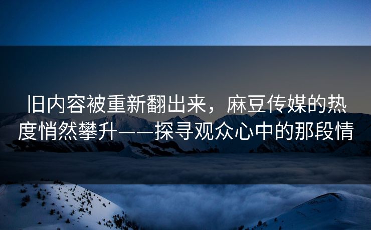 旧内容被重新翻出来,麻豆传媒的热度悄然攀升——探寻观众心中的那段情