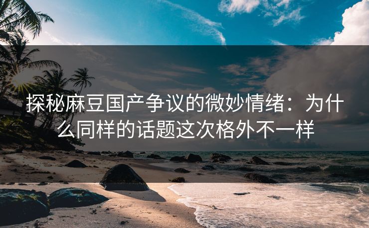 探秘麻豆国产争议的微妙情绪：为什么同样的话题这次格外不一样