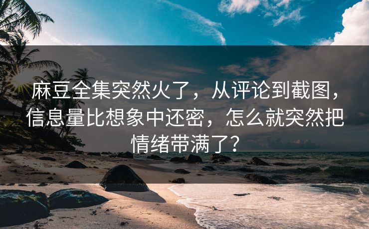 麻豆全集突然火了,从评论到截图,信息量比想象中还密,怎么就突然把情绪带满了?